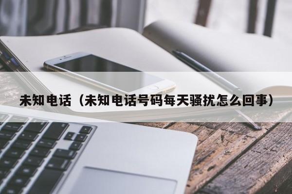未知电话（未知电话号码每天骚扰怎么回事） 