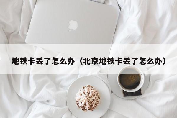 地铁卡丢了怎么办（北京地铁卡丢了怎么办） 