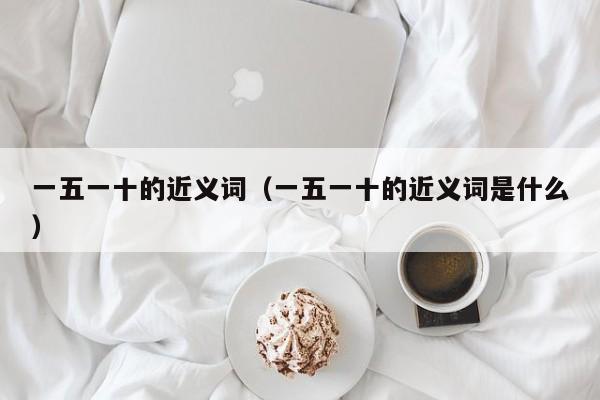 一五一十的近义词（一五一十的近义词是什么） 