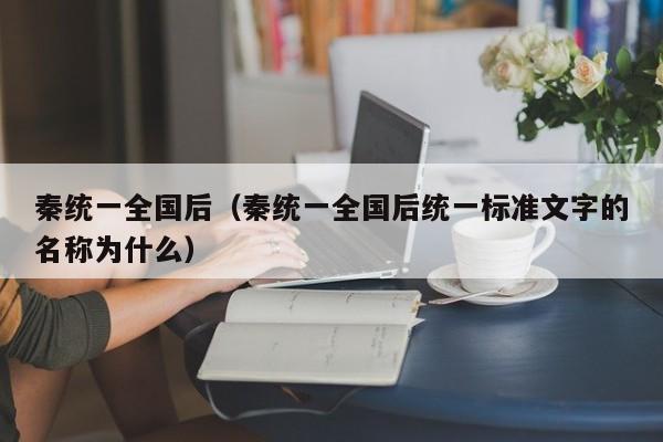 秦统一全国后（秦统一全国后统一标准文字的名称为什么） 