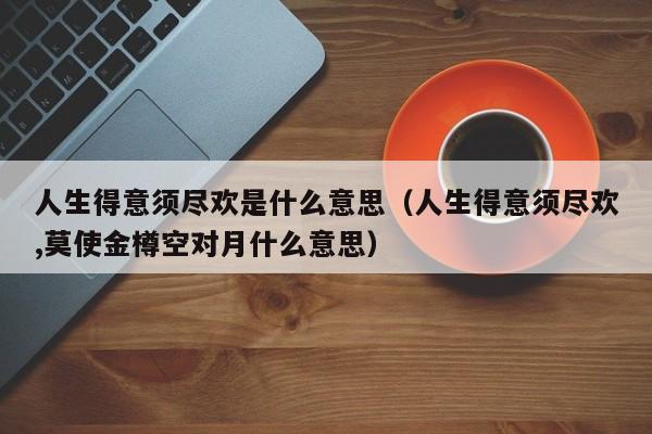 人生得意须尽欢是什么意思（人生得意须尽欢,莫使金樽空对月什么意思） 