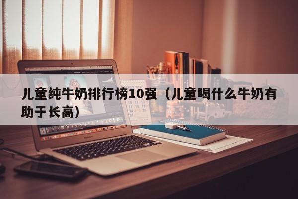 儿童纯牛奶排行榜10强（儿童喝什么牛奶有助于长高） 