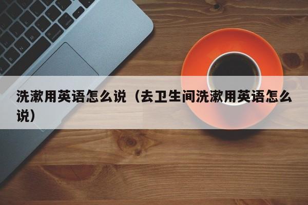 洗漱用英语怎么说（去卫生间洗漱用英语怎么说） 