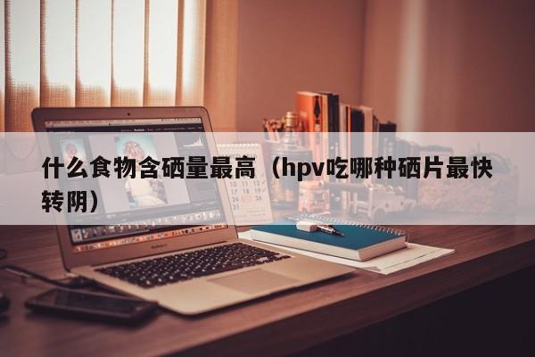什么食物含硒量最高（hpv吃哪种硒片最快转阴） 