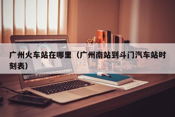 广州火车站在哪里（广州南站到斗门汽车站时刻表） 