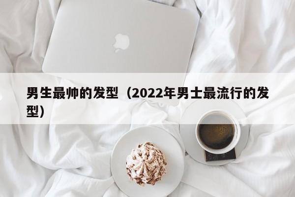 男生最帅的发型（2022年男士最流行的发型） 