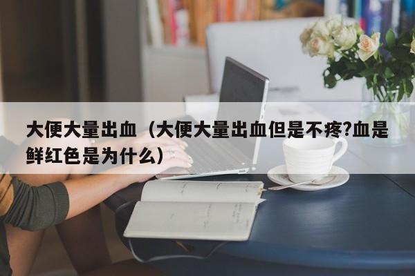 大便大量出血（大便大量出血但是不疼?血是鲜红色是为什么） 