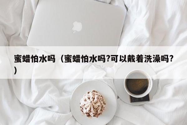 蜜蜡怕水吗（蜜蜡怕水吗?可以戴着洗澡吗?） 