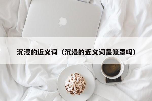 沉浸的近义词（沉浸的近义词是笼罩吗） 
