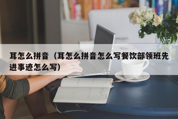 耳怎么拼音（耳怎么拼音怎么写餐饮部领班先进事迹怎么写） 
