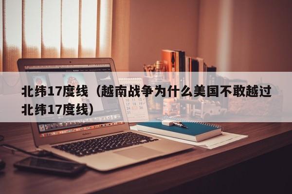 北纬17度线（越南战争为什么美国不敢越过北纬17度线） 