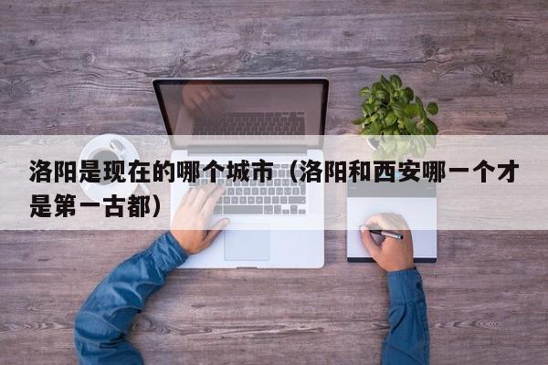 洛阳是现在的哪个城市（洛阳和西安哪一个才是第一古都） 