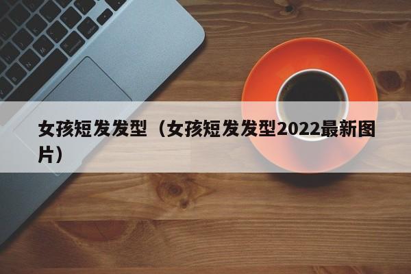 女孩短发发型（女孩短发发型2022最新图片） 