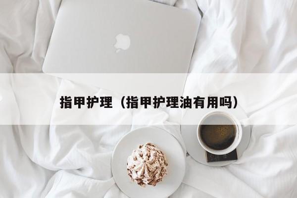 指甲护理（指甲护理油有用吗） 