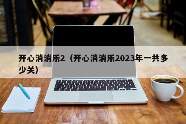 开心消消乐2（开心消消乐2023年一共多少关） 