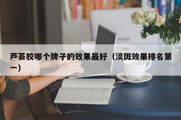 芦荟胶哪个牌子的效果最好（淡斑效果排名第一） 