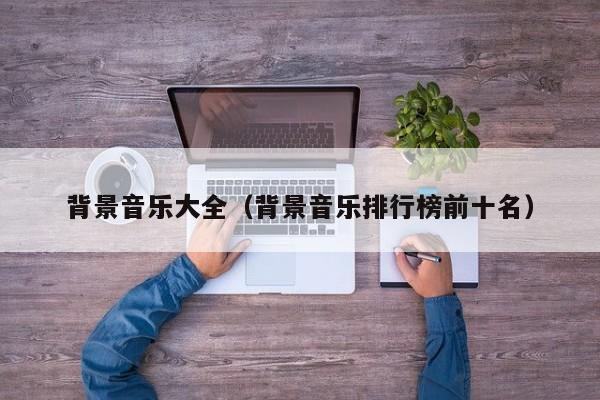 背景音乐大全（背景音乐排行榜前十名） 