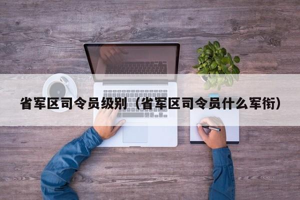 省军区司令员级别（省军区司令员什么军衔） 