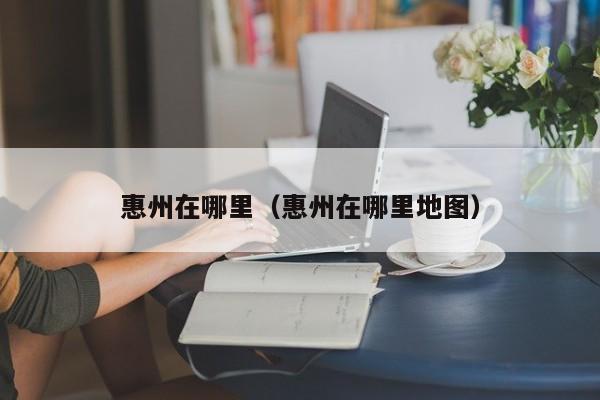 惠州在哪里（惠州在哪里地图） 