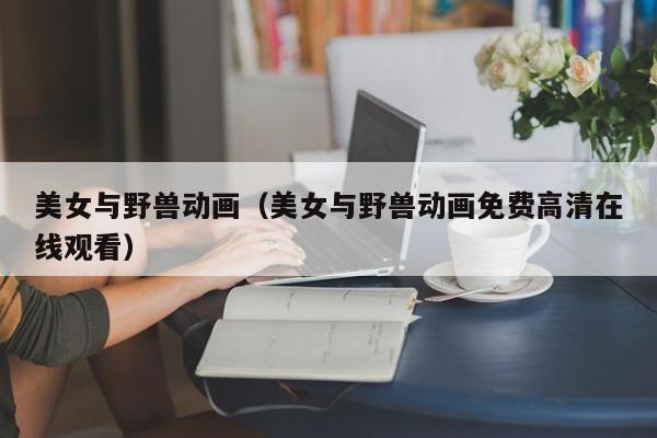 美女与野兽动画（美女与野兽动画免费高清在线观看） 