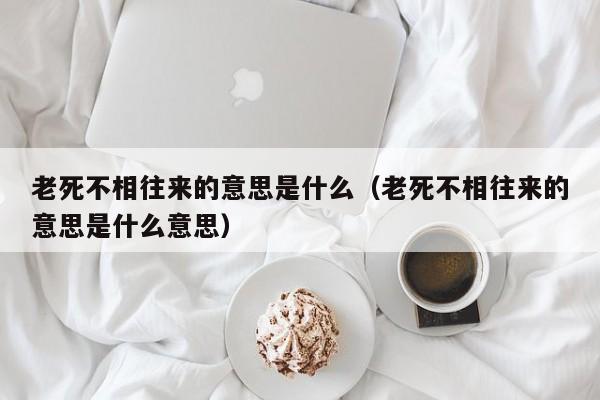 老死不相往来的意思是什么（老死不相往来的意思是什么意思） 