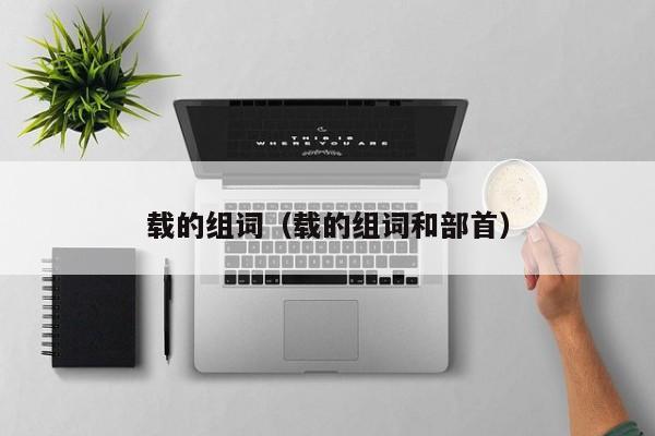 载的组词（载的组词和部首） 