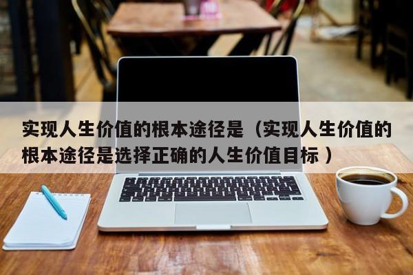 实现人生价值的根本途径是（实现人生价值的根本途径是选择正确的人生价值目标 ） 