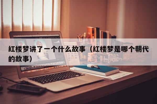 红楼梦讲了一个什么故事（红楼梦是哪个朝代的故事） 