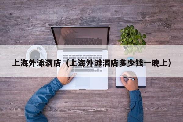 上海外滩酒店（上海外滩酒店多少钱一晚上） 