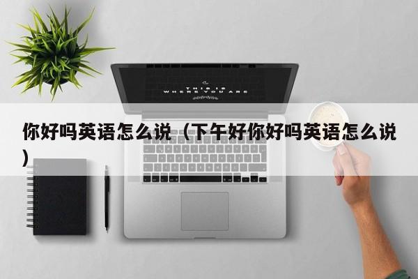 你好吗英语怎么说（下午好你好吗英语怎么说） 