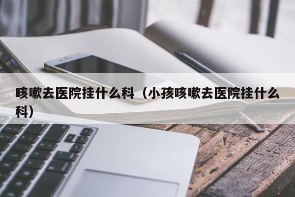 咳嗽去医院挂什么科（小孩咳嗽去医院挂什么科） 