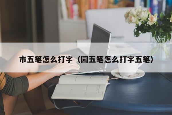 市五笔怎么打字（园五笔怎么打字五笔） 