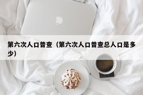 第六次人口普查（第六次人口普查总人口是多少） 