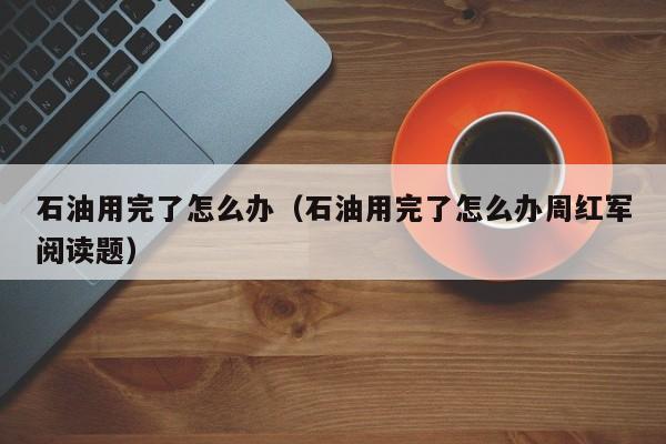 石油用完了怎么办（石油用完了怎么办周红军阅读题） 